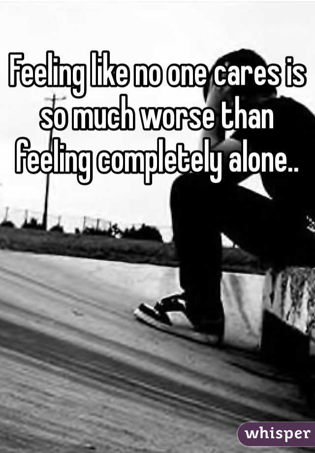 Feeling like no one cares is so much worse than feeling completely alone..