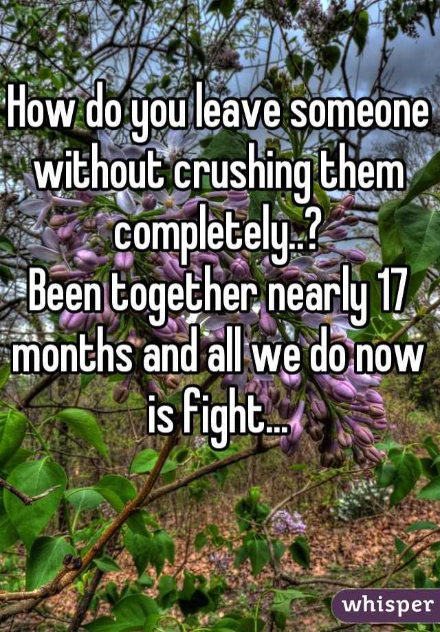 How do you leave someone without crushing them completely..? 
Been together nearly 17 months and all we do now is fight...