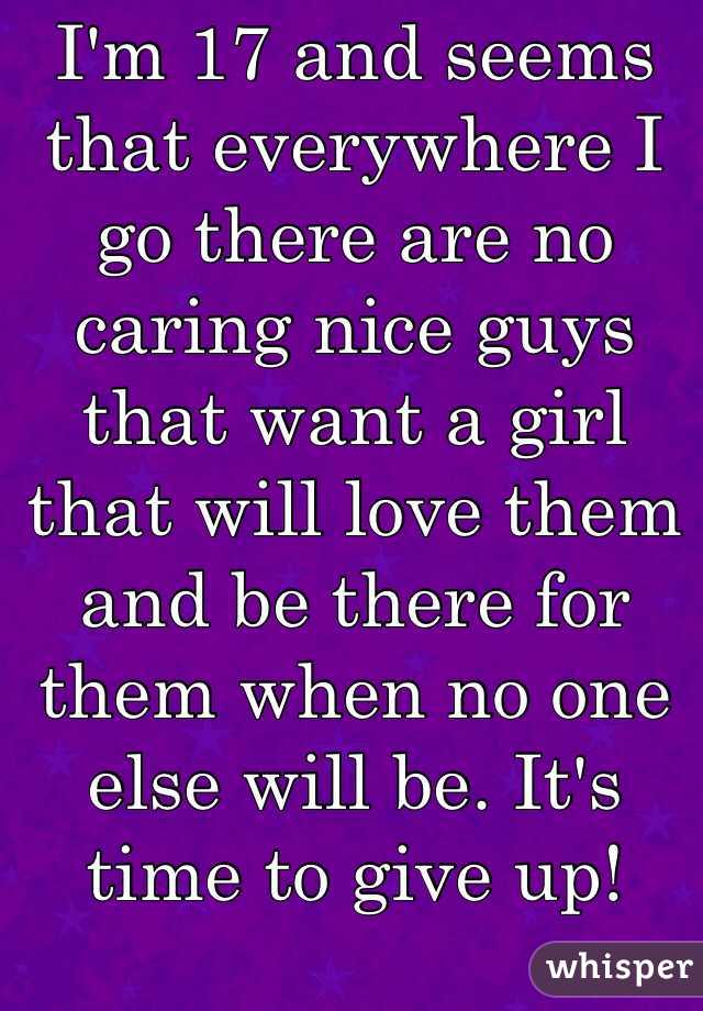 I'm 17 and seems that everywhere I go there are no caring nice guys that want a girl that will love them and be there for them when no one else will be. It's time to give up!