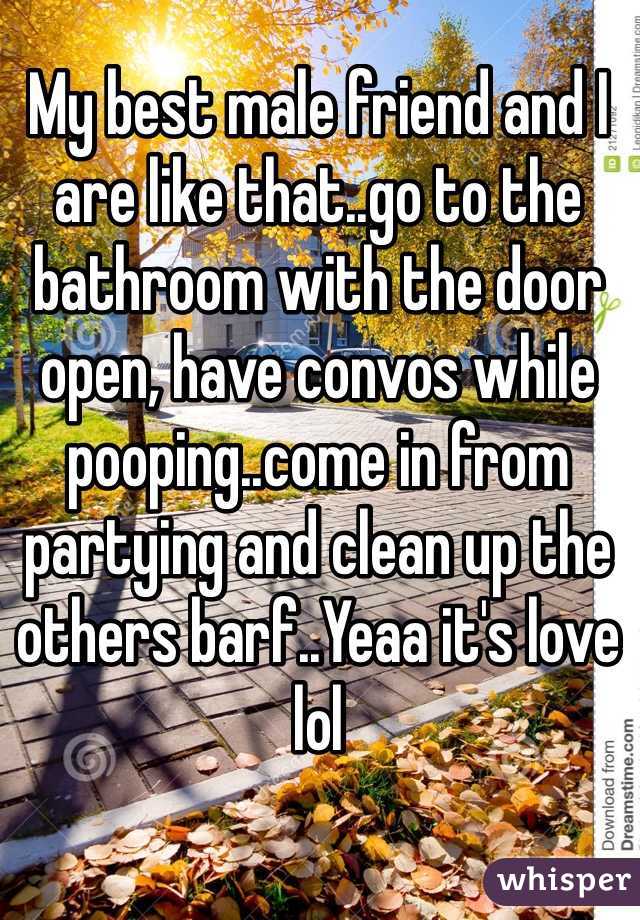 My best male friend and I are like that..go to the bathroom with the door open, have convos while pooping..come in from partying and clean up the others barf..Yeaa it's love lol