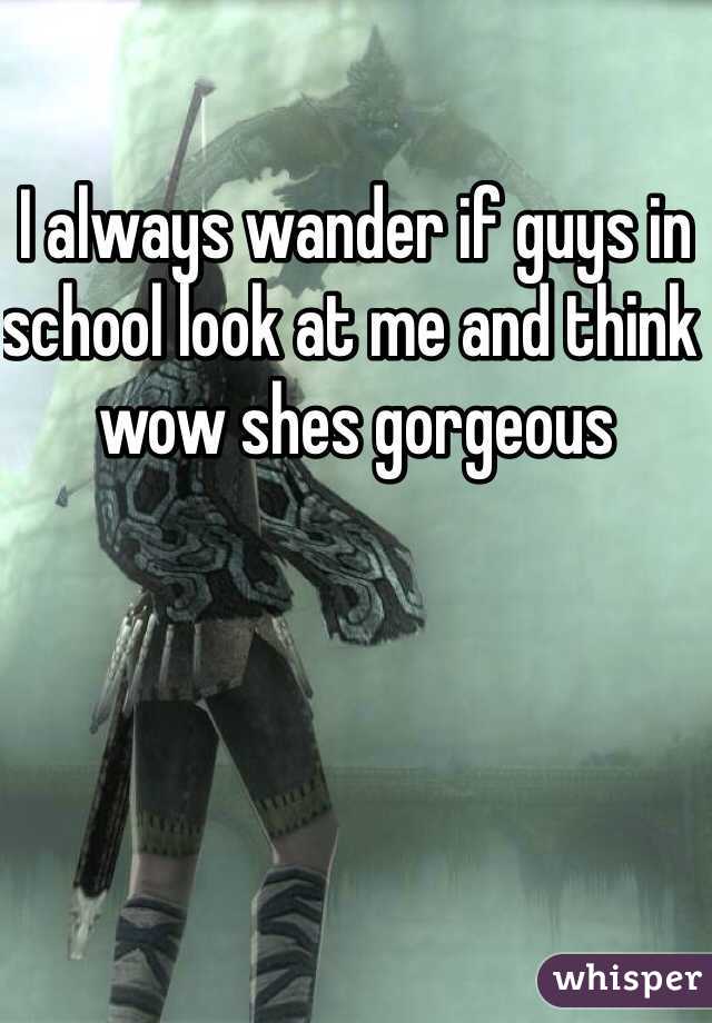I always wander if guys in school look at me and think wow shes gorgeous