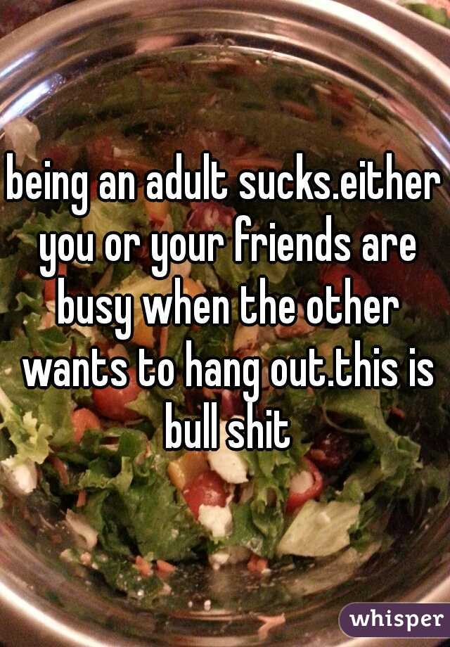 being an adult sucks.either you or your friends are busy when the other wants to hang out.this is bull shit