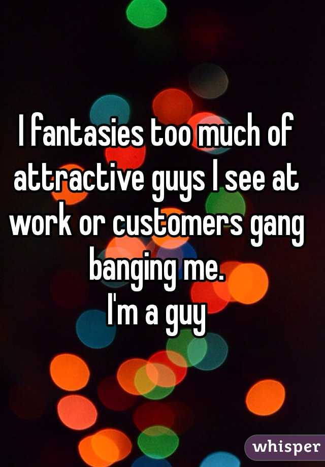 I fantasies too much of attractive guys I see at work or customers gang banging me.
I'm a guy
