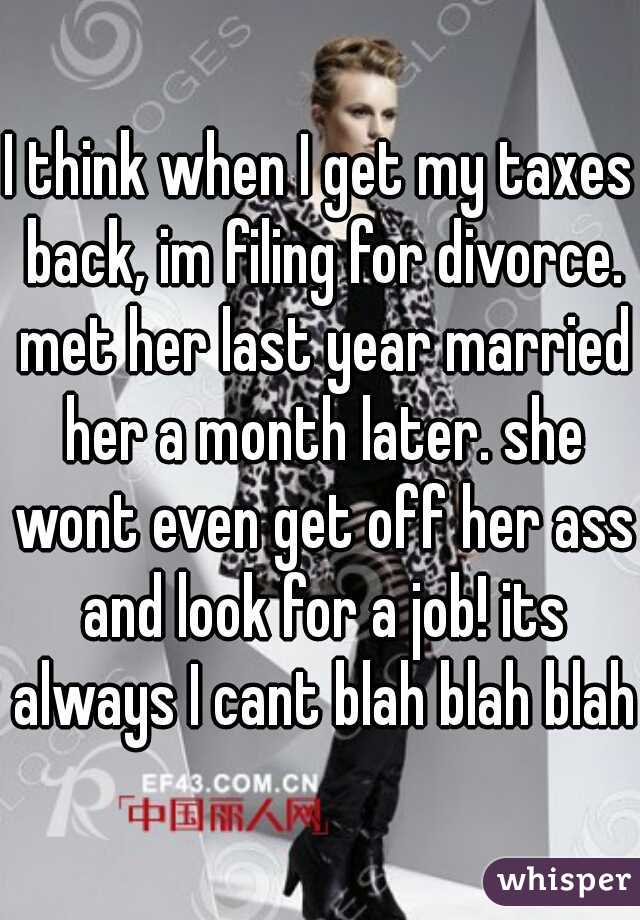 I think when I get my taxes back, im filing for divorce. met her last year married her a month later. she wont even get off her ass and look for a job! its always I cant blah blah blah