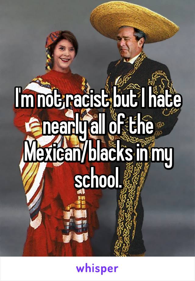 I'm not racist but I hate nearly all of the Mexican/blacks in my school.