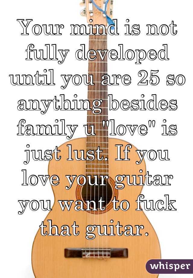 Your mind is not fully developed until you are 25 so anything besides family u "love" is just lust. If you love your guitar you want to fuck that guitar. 