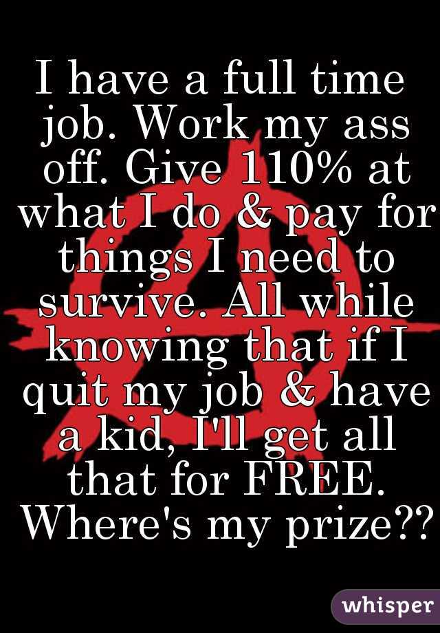 I have a full time job. Work my ass off. Give 110% at what I do & pay for things I need to survive. All while knowing that if I quit my job & have a kid, I'll get all that for FREE. Where's my prize??
