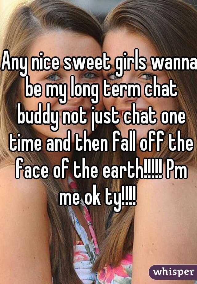 Any nice sweet girls wanna be my long term chat buddy not just chat one time and then fall off the face of the earth!!!!! Pm me ok ty!!!!  