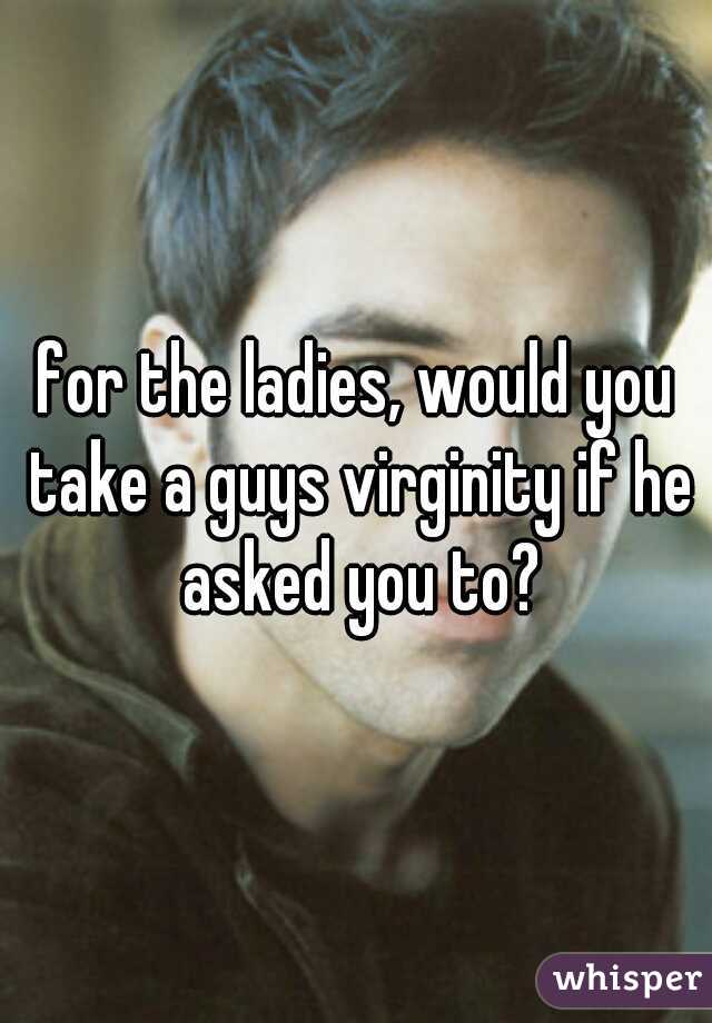 for the ladies, would you take a guys virginity if he asked you to?