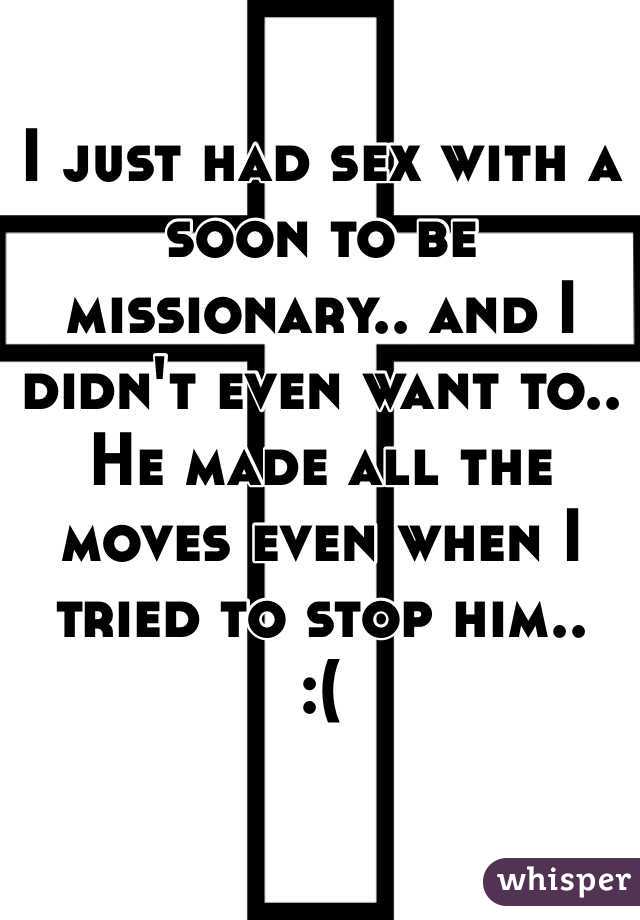 I just had sex with a soon to be missionary.. and I didn't even want to.. He made all the moves even when I tried to stop him.. 
:(