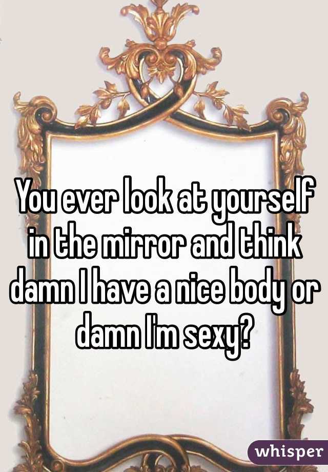 You ever look at yourself in the mirror and think damn I have a nice body or damn I'm sexy?