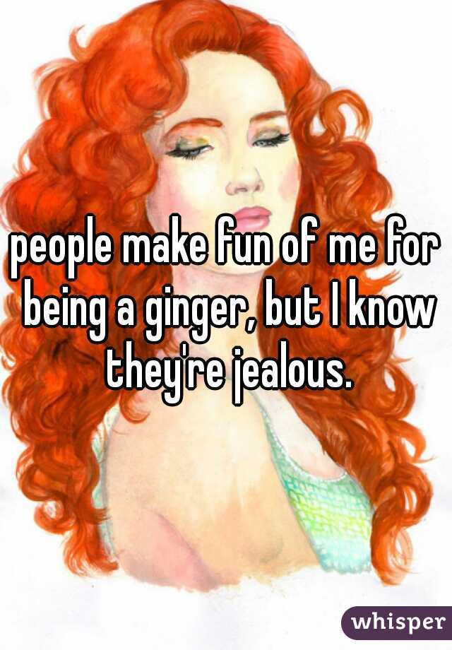 people make fun of me for being a ginger, but I know they're jealous.