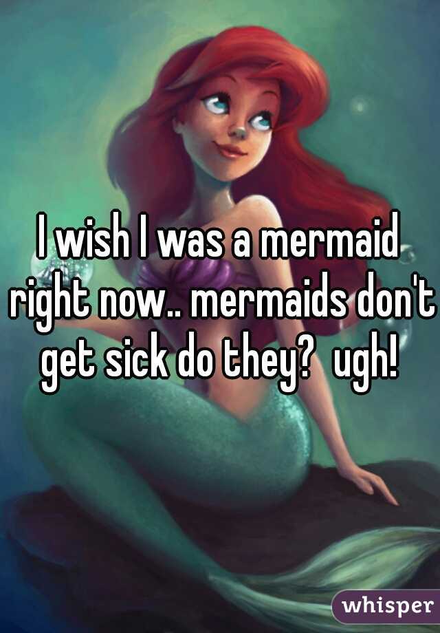 I wish I was a mermaid right now.. mermaids don't get sick do they?  ugh! 