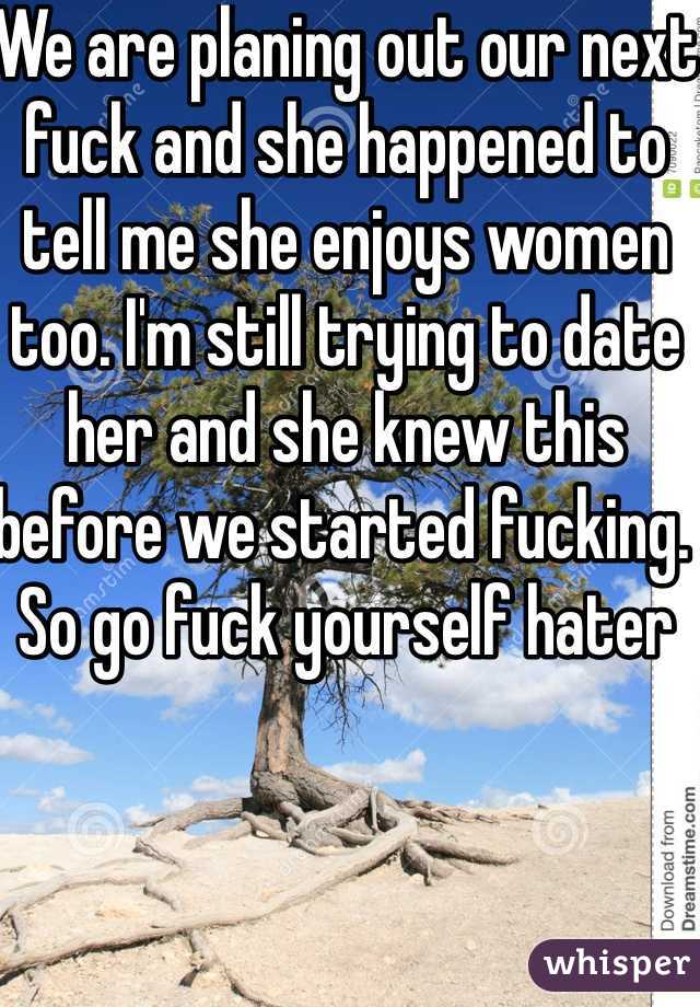 We are planing out our next fuck and she happened to tell me she enjoys women too. I'm still trying to date her and she knew this before we started fucking. So go fuck yourself hater
