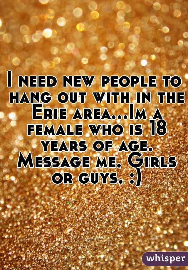 I need new people to hang out with in the Erie area...Im a female who is 18 years of age. Message me. Girls or guys. :)