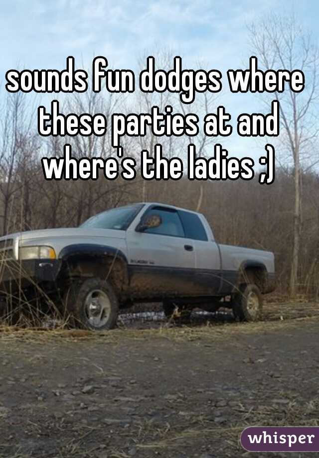 sounds fun dodges where these parties at and where's the ladies ;)