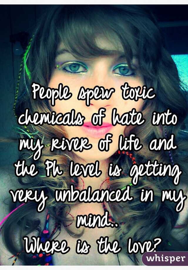 People spew toxic chemicals of hate into my river of life and the Ph level is getting very unbalanced in my mind..
Where is the love?