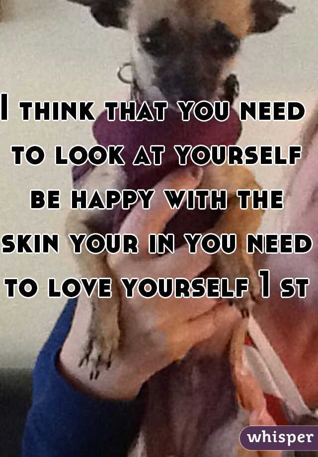 I think that you need to look at yourself be happy with the skin your in you need to love yourself 1 st.