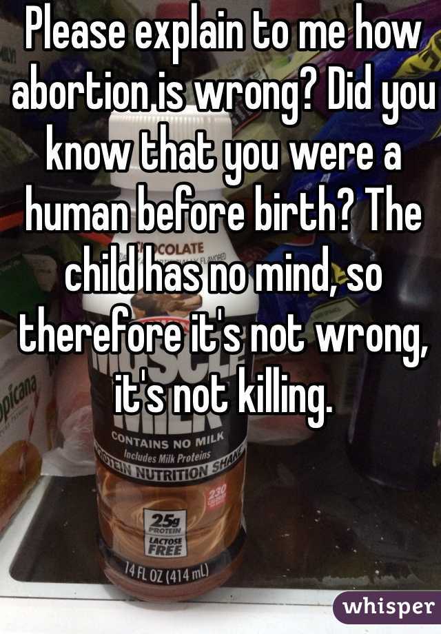 Please explain to me how abortion is wrong? Did you know that you were a human before birth? The child has no mind, so therefore it's not wrong, it's not killing.
