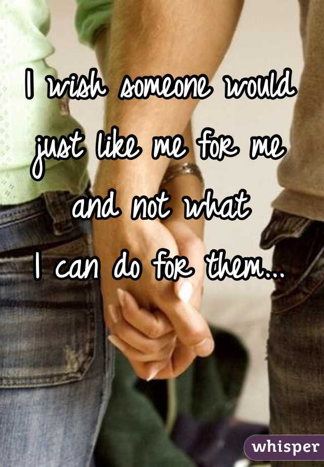 I wish someone would 
just like me for me 
and not what 
I can do for them...