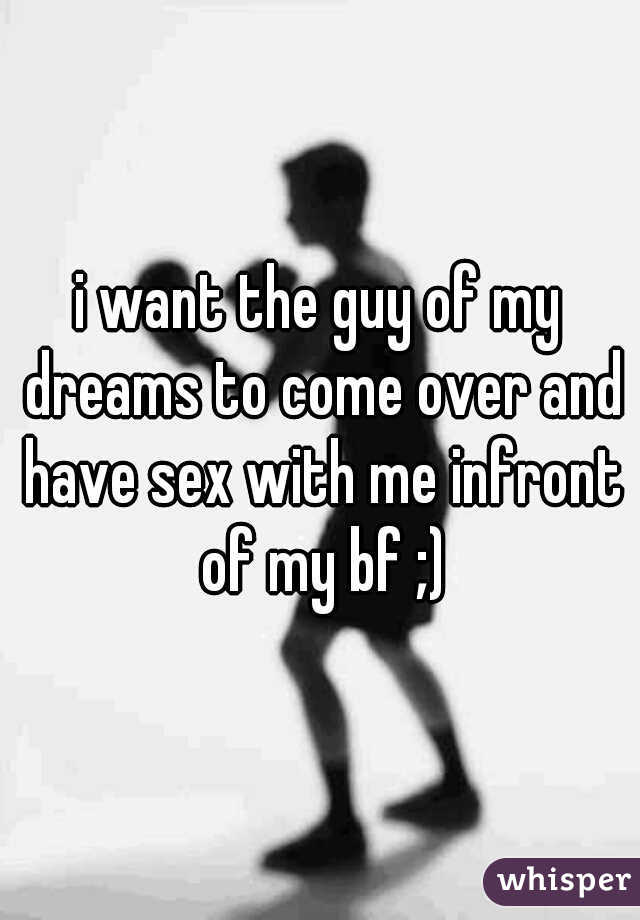 i want the guy of my dreams to come over and have sex with me infront of my bf ;)