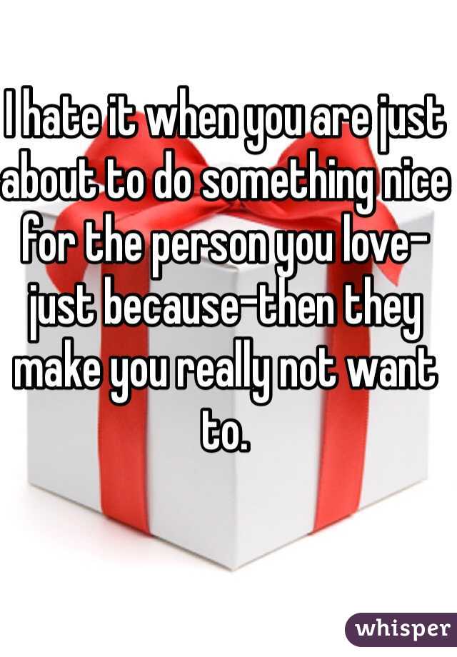 I hate it when you are just about to do something nice for the person you love-just because-then they make you really not want to.
