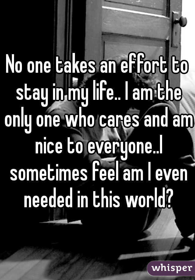 No one takes an effort to stay in my life.. I am the only one who cares and am nice to everyone..I sometimes feel am I even needed in this world?