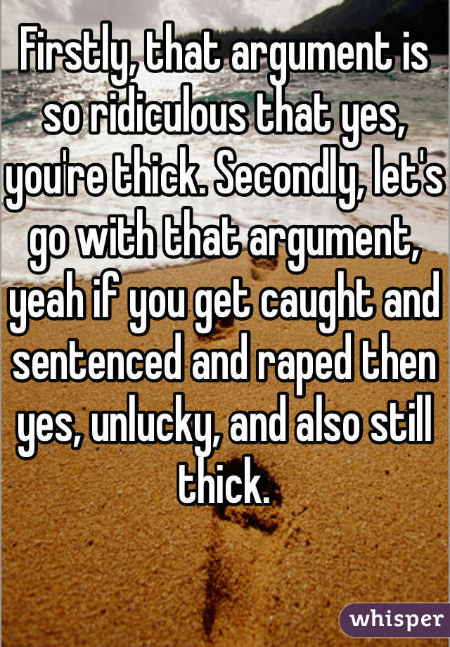 Firstly, that argument is so ridiculous that yes, you're thick. Secondly, let's go with that argument, yeah if you get caught and sentenced and raped then yes, unlucky, and also still thick. 