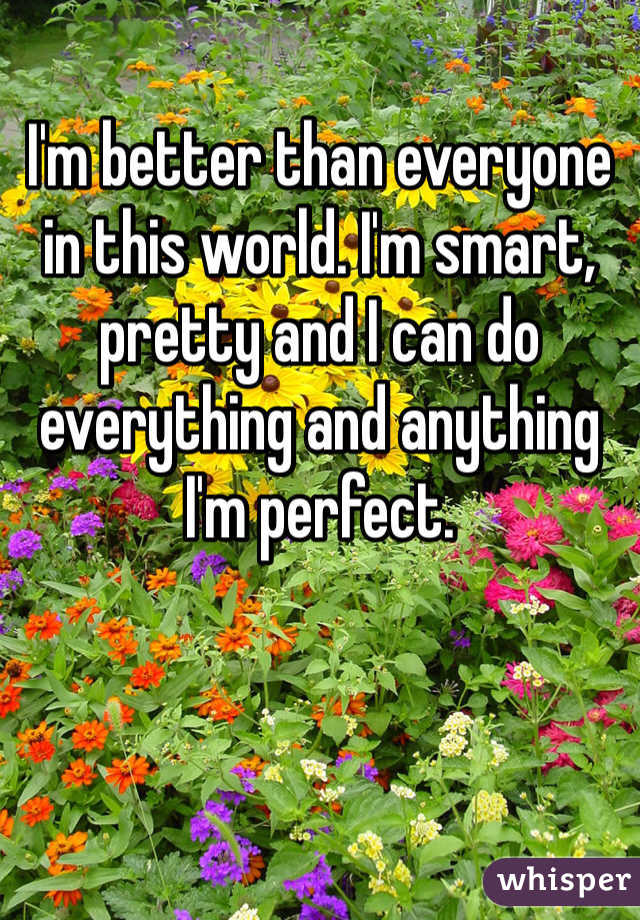 I'm better than everyone in this world. I'm smart, pretty and I can do everything and anything 
I'm perfect. 
