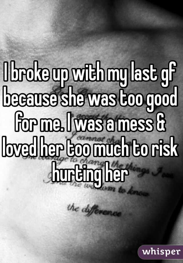 I broke up with my last gf because she was too good for me. I was a mess & loved her too much to risk hurting her