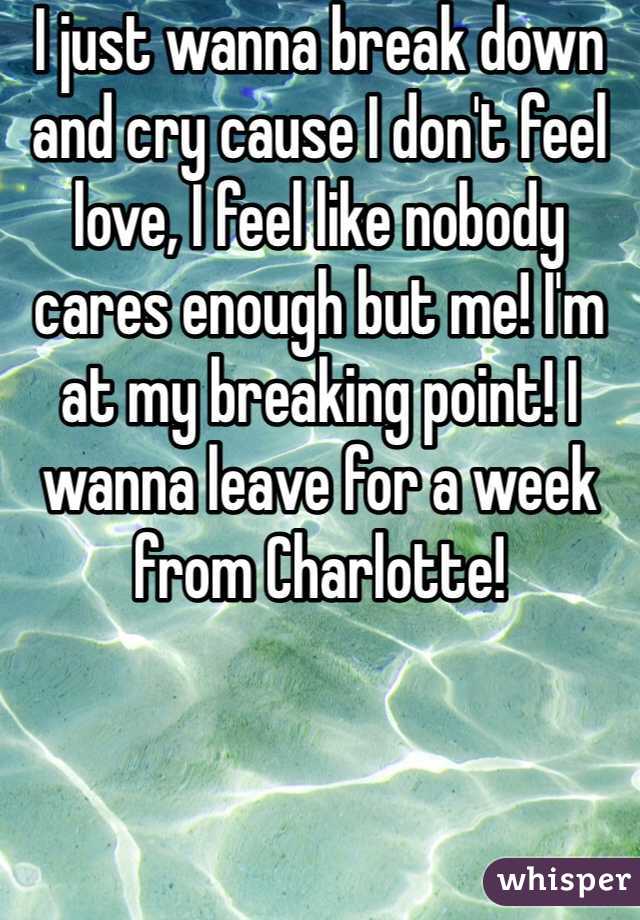 I just wanna break down and cry cause I don't feel love, I feel like nobody cares enough but me! I'm at my breaking point! I wanna leave for a week from Charlotte!