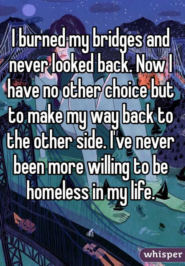 I burned my bridges and never looked back. Now I have no other choice but to make my way back to the other side. I've never been more willing to be homeless in my life. 