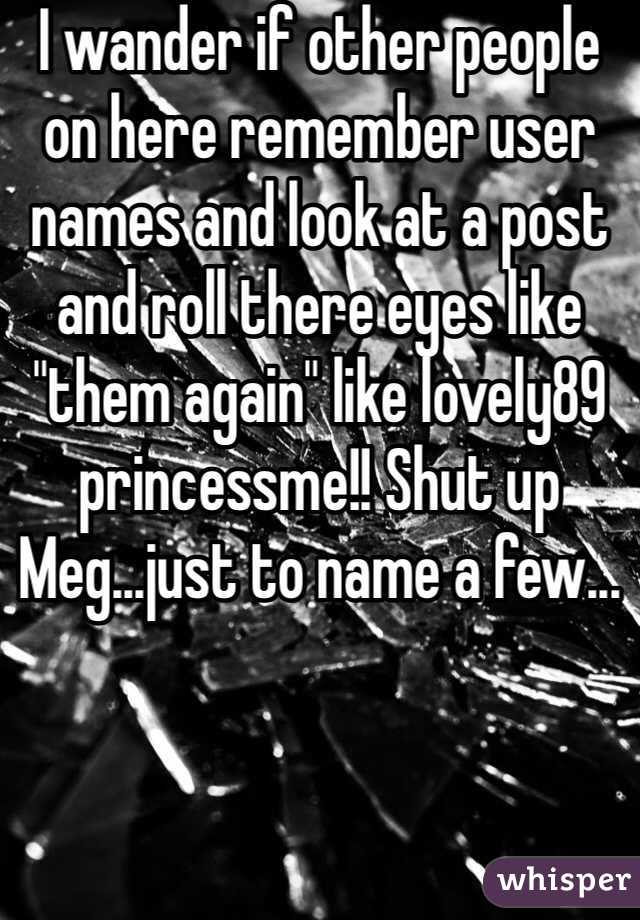 I wander if other people on here remember user names and look at a post and roll there eyes like "them again" like lovely89 princessme!! Shut up Meg...just to name a few...