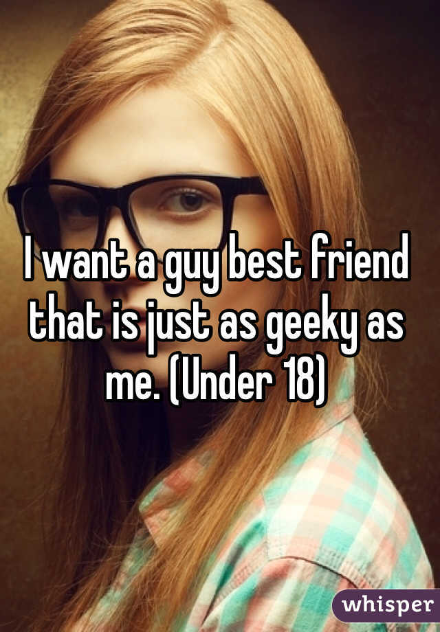I want a guy best friend that is just as geeky as me. (Under 18)