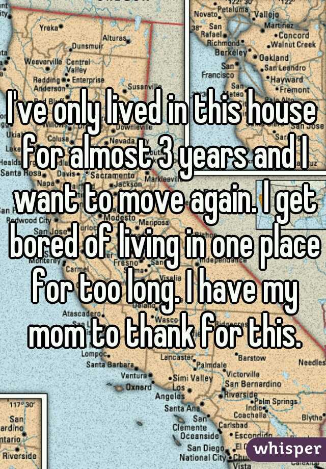 I've only lived in this house for almost 3 years and I want to move again. I get bored of living in one place for too long. I have my mom to thank for this.