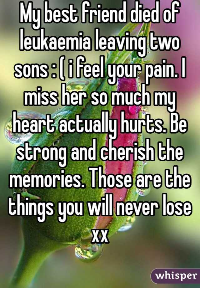My best friend died of leukaemia leaving two sons : ( i feel your pain. I miss her so much my heart actually hurts. Be strong and cherish the memories. Those are the things you will never lose xx