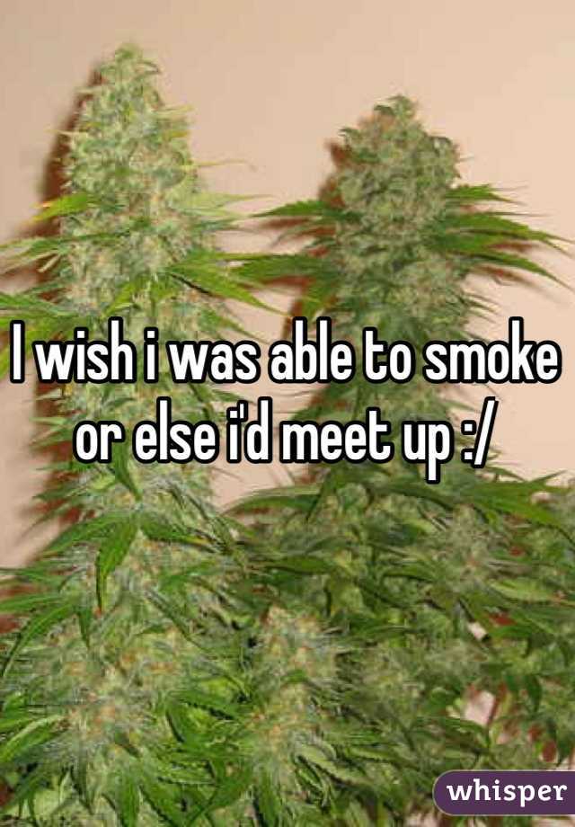 I wish i was able to smoke or else i'd meet up :/