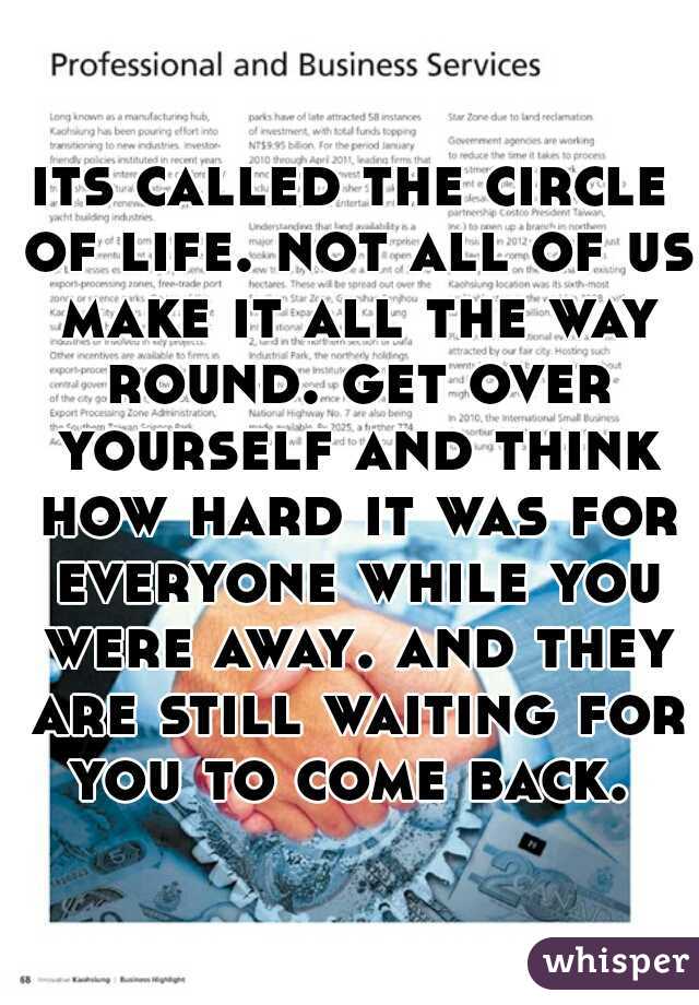 its called the circle of life. not all of us make it all the way round. get over yourself and think how hard it was for everyone while you were away. and they are still waiting for you to come back. 
