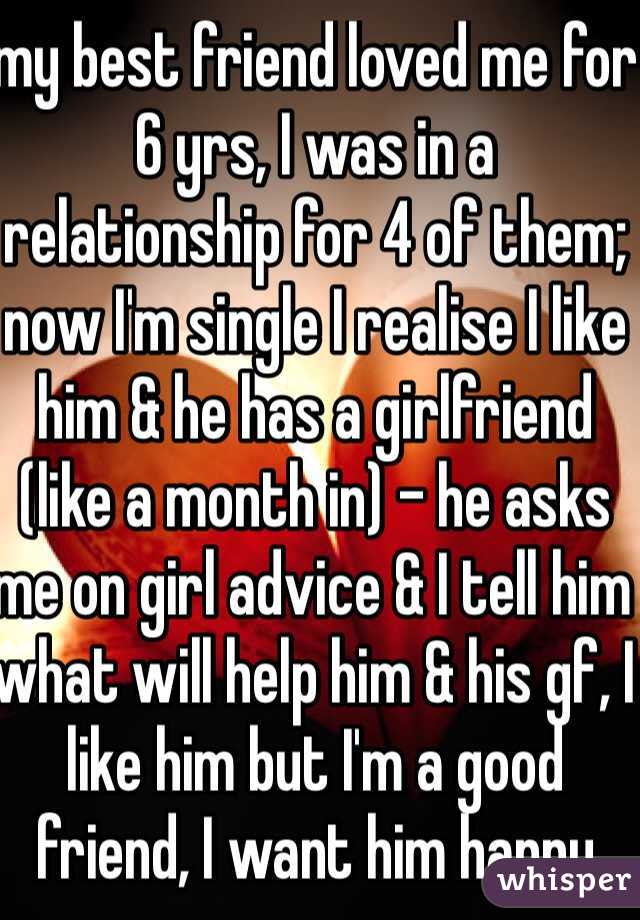 my best friend loved me for 6 yrs, I was in a relationship for 4 of them; now I'm single I realise I like him & he has a girlfriend (like a month in) - he asks me on girl advice & I tell him what will help him & his gf, I like him but I'm a good friend, I want him happy