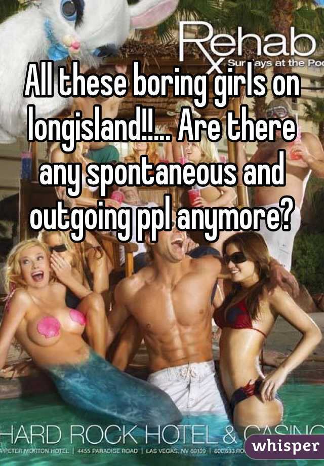 All these boring girls on longisland!!... Are there any spontaneous and outgoing ppl anymore?