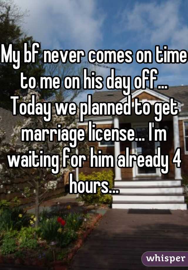 My bf never comes on time to me on his day off... Today we planned to get marriage license... I'm waiting for him already 4 hours...
