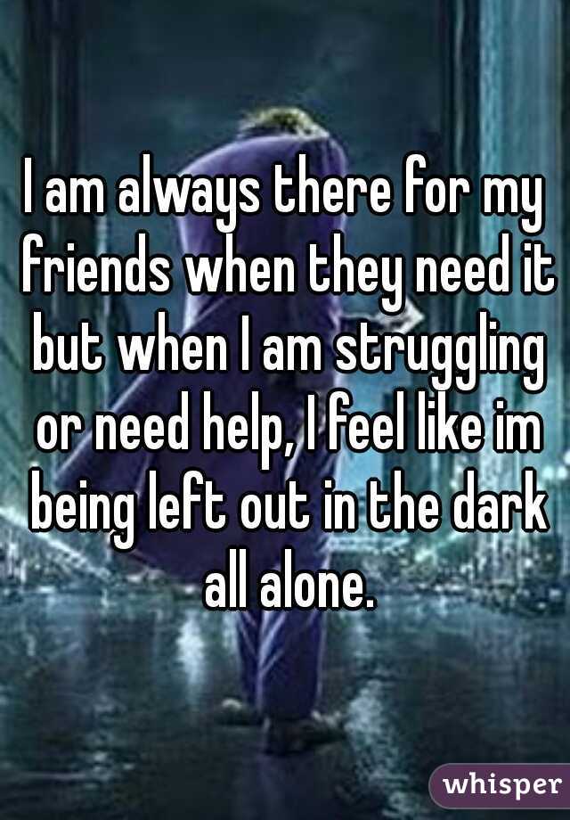 I am always there for my friends when they need it but when I am struggling or need help, I feel like im being left out in the dark all alone.