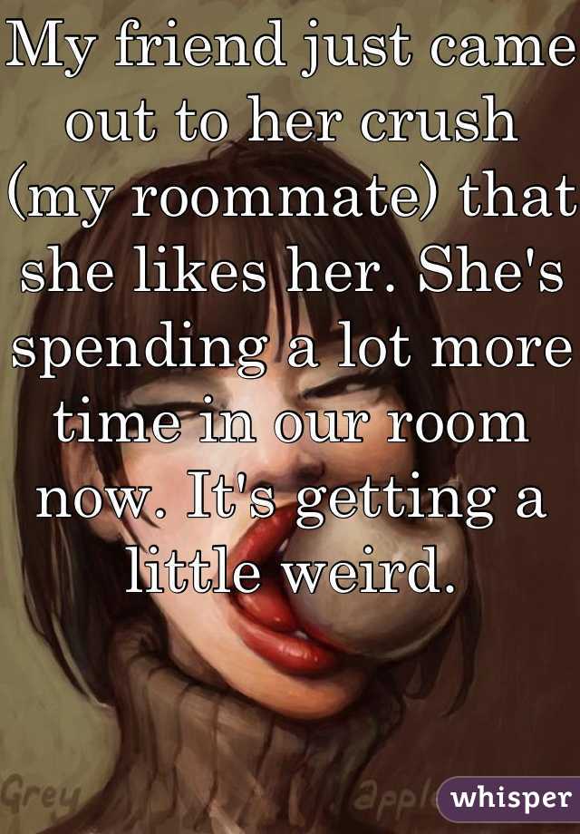 My friend just came out to her crush (my roommate) that she likes her. She's spending a lot more time in our room now. It's getting a little weird.