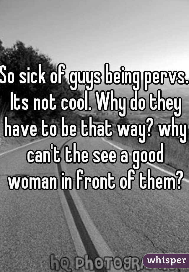 So sick of guys being pervs. Its not cool. Why do they have to be that way? why can't the see a good woman in front of them?