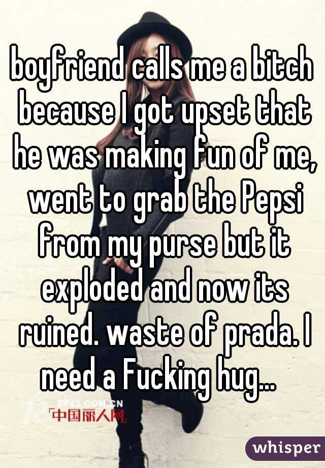 boyfriend calls me a bitch because I got upset that he was making fun of me, went to grab the Pepsi from my purse but it exploded and now its ruined. waste of prada. I need a Fucking hug...  