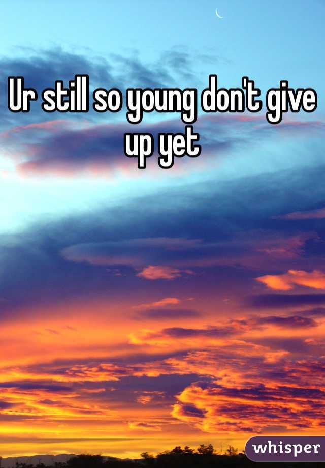 Ur still so young don't give up yet