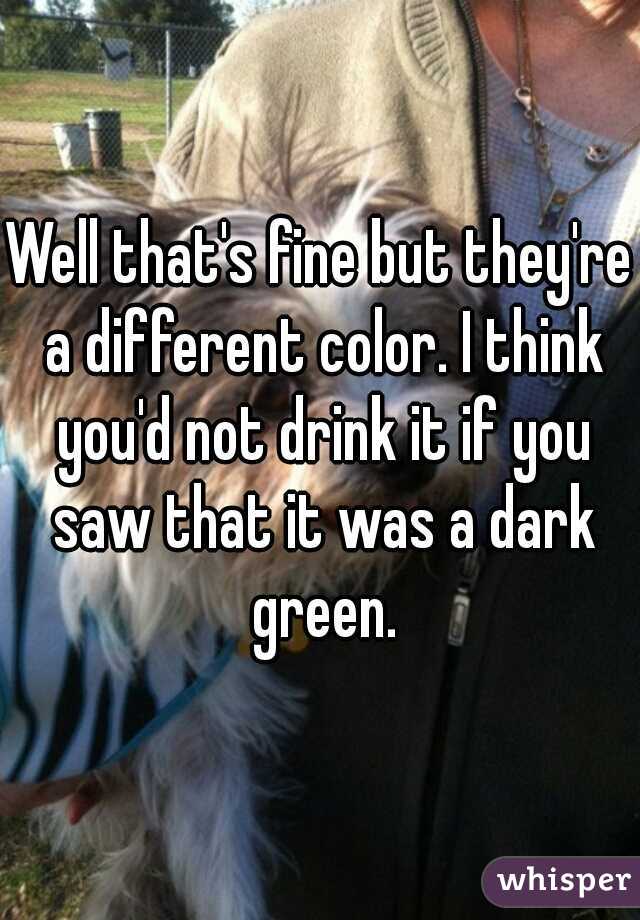 Well that's fine but they're a different color. I think you'd not drink it if you saw that it was a dark green.