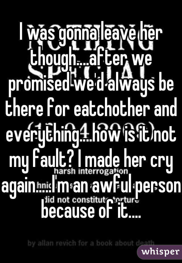 I was gonna leave her though....after we promised we'd always be there for eatchother and everything....how is it not my fault? I made her cry again.....I'm an awful person because of it....