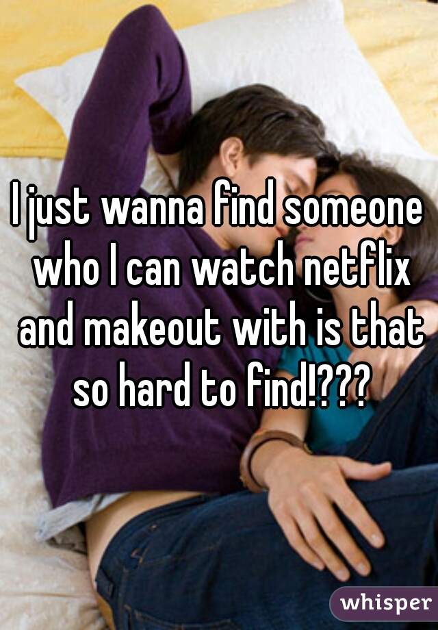I just wanna find someone who I can watch netflix and makeout with is that so hard to find!???