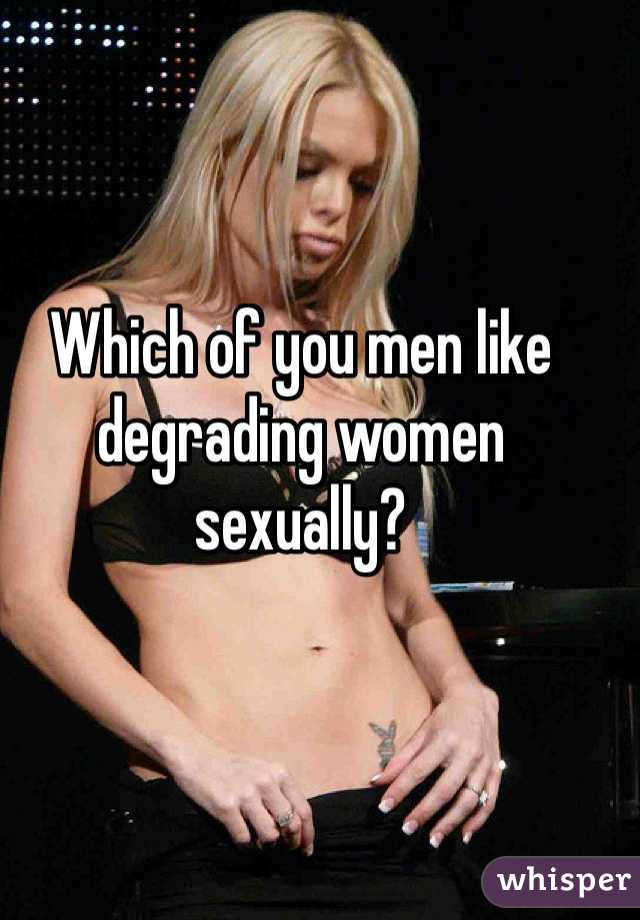 Which of you men like degrading women sexually?